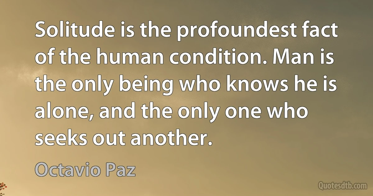 Solitude is the profoundest fact of the human condition. Man is the only being who knows he is alone, and the only one who seeks out another. (Octavio Paz)