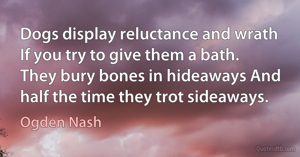 Dogs display reluctance and wrath If you try to give them a bath. They bury bones in hideaways And half the time they trot sideaways. (Ogden Nash)