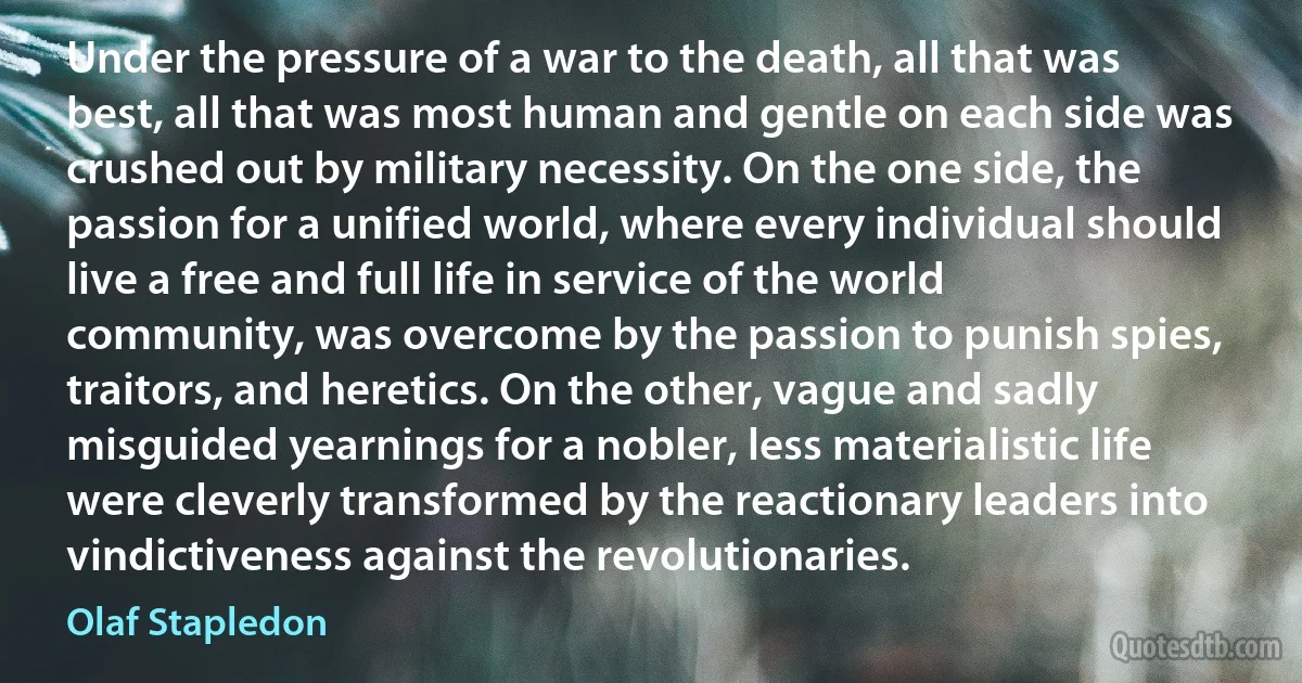 Under the pressure of a war to the death, all that was best, all that was most human and gentle on each side was crushed out by military necessity. On the one side, the passion for a unified world, where every individual should live a free and full life in service of the world community, was overcome by the passion to punish spies, traitors, and heretics. On the other, vague and sadly misguided yearnings for a nobler, less materialistic life were cleverly transformed by the reactionary leaders into vindictiveness against the revolutionaries. (Olaf Stapledon)