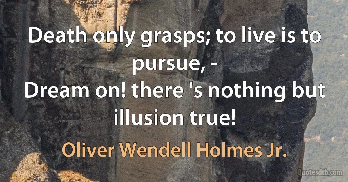 Death only grasps; to live is to pursue, -
Dream on! there 's nothing but illusion true! (Oliver Wendell Holmes Jr.)