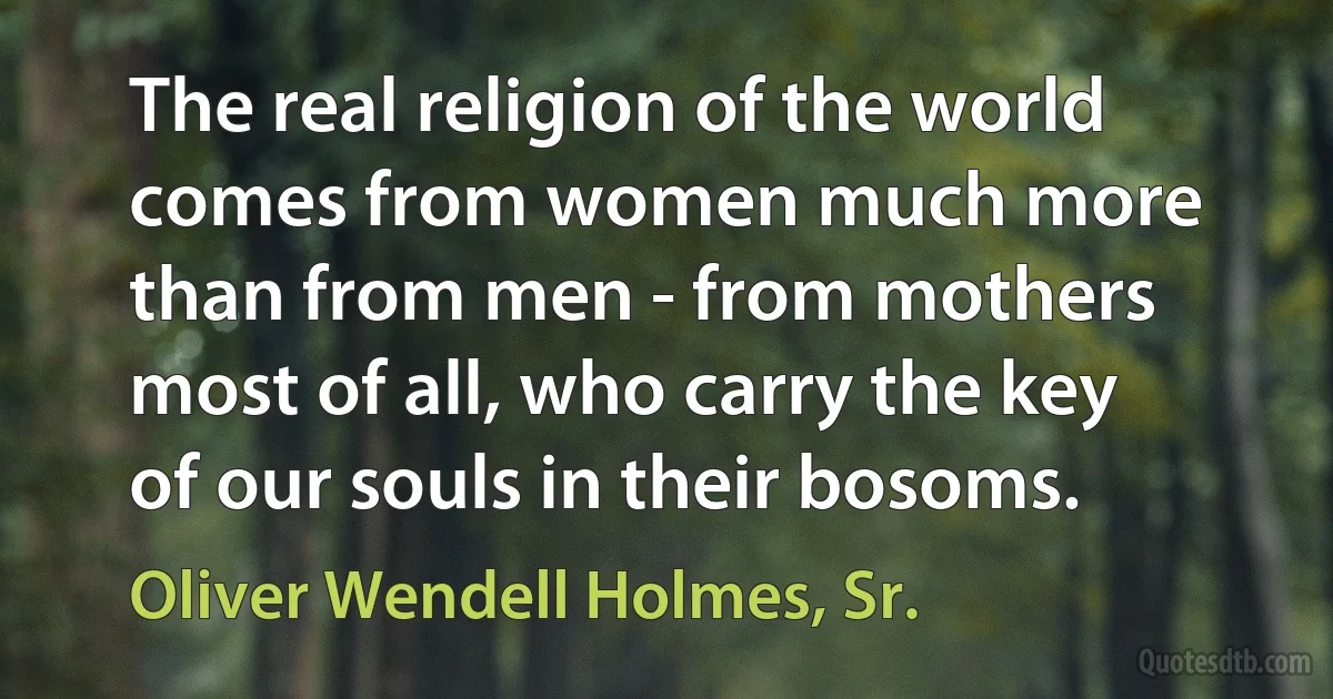 The real religion of the world comes from women much more than from men - from mothers most of all, who carry the key of our souls in their bosoms. (Oliver Wendell Holmes, Sr.)