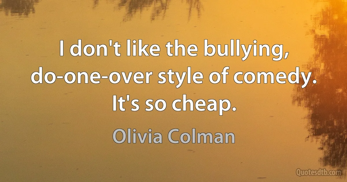 I don't like the bullying, do-one-over style of comedy. It's so cheap. (Olivia Colman)