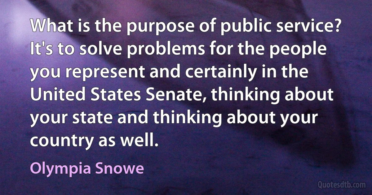 What is the purpose of public service? It's to solve problems for the people you represent and certainly in the United States Senate, thinking about your state and thinking about your country as well. (Olympia Snowe)