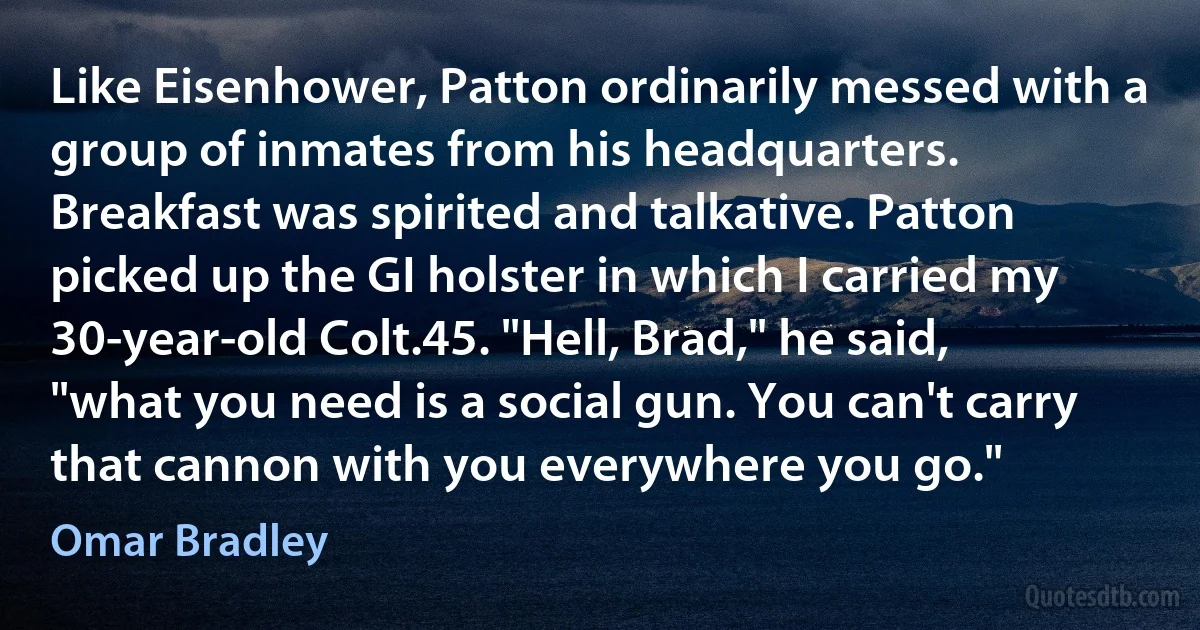 Like Eisenhower, Patton ordinarily messed with a group of inmates from his headquarters. Breakfast was spirited and talkative. Patton picked up the GI holster in which I carried my 30-year-old Colt.45. "Hell, Brad," he said, "what you need is a social gun. You can't carry that cannon with you everywhere you go." (Omar Bradley)