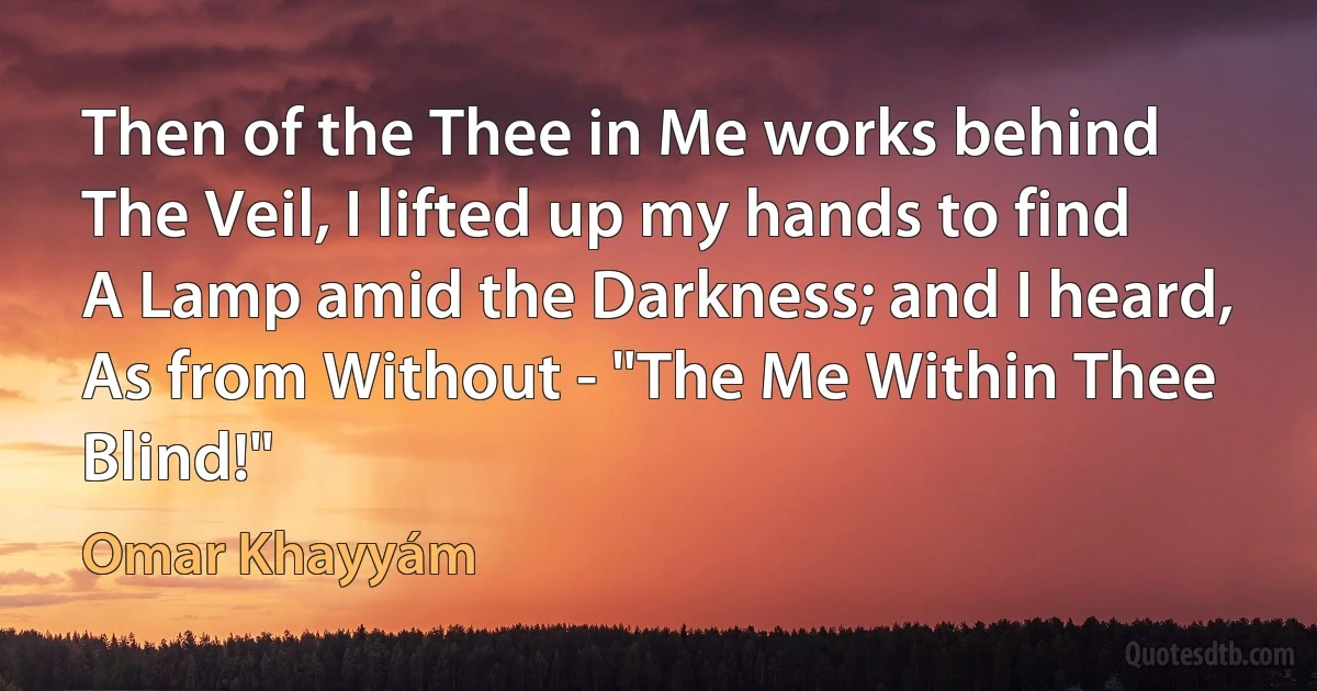 Then of the Thee in Me works behind
The Veil, I lifted up my hands to find
A Lamp amid the Darkness; and I heard,
As from Without - "The Me Within Thee Blind!" (Omar Khayyám)