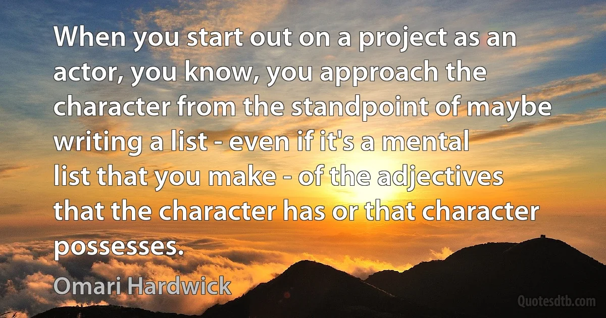 When you start out on a project as an actor, you know, you approach the character from the standpoint of maybe writing a list - even if it's a mental list that you make - of the adjectives that the character has or that character possesses. (Omari Hardwick)