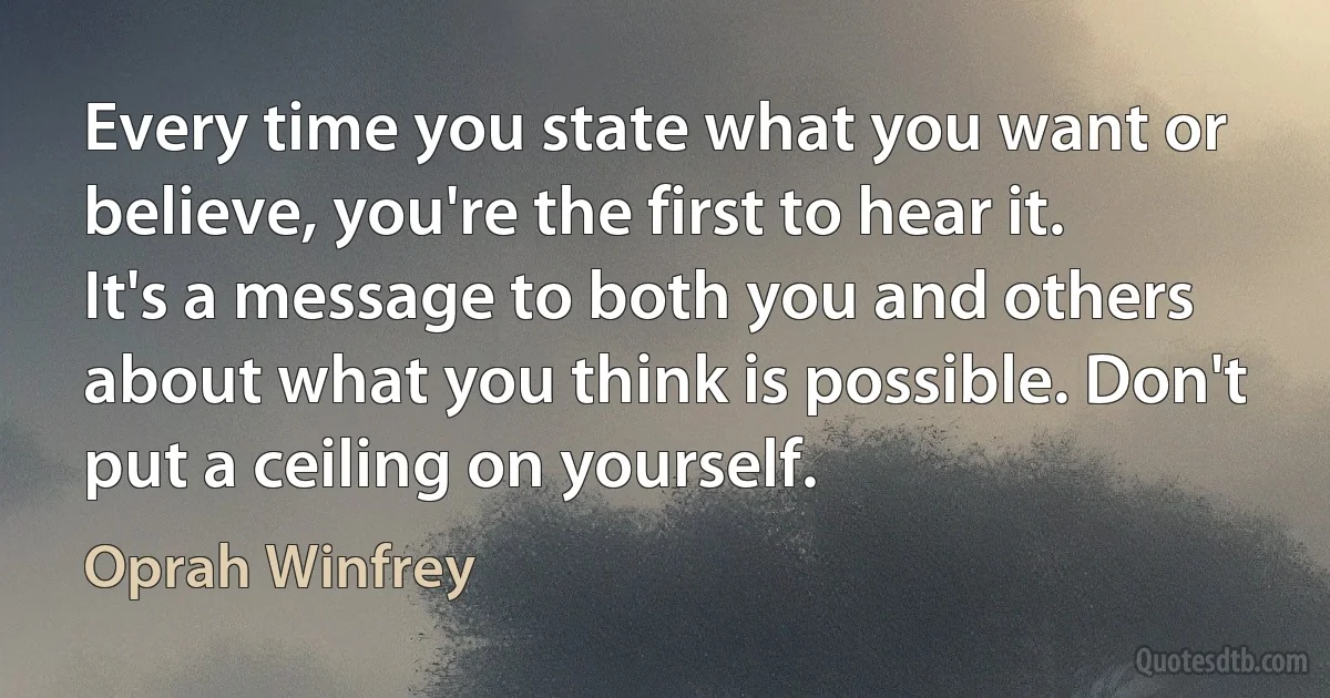 Every time you state what you want or believe, you're the first to hear it. It's a message to both you and others about what you think is possible. Don't put a ceiling on yourself. (Oprah Winfrey)