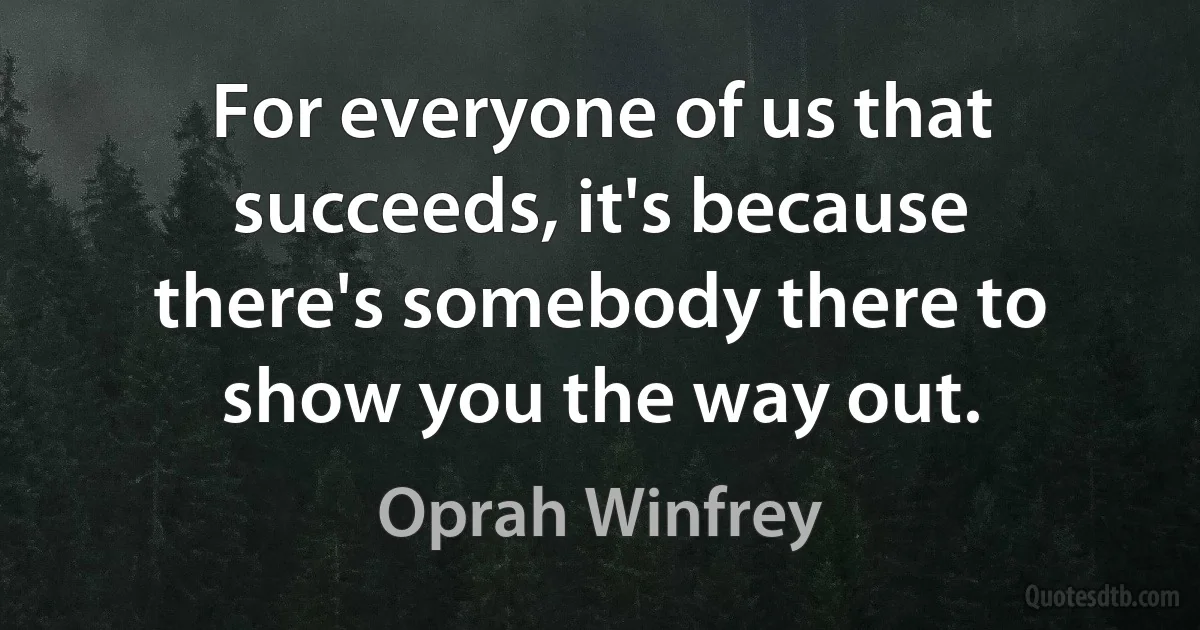 For everyone of us that succeeds, it's because there's somebody there to show you the way out. (Oprah Winfrey)