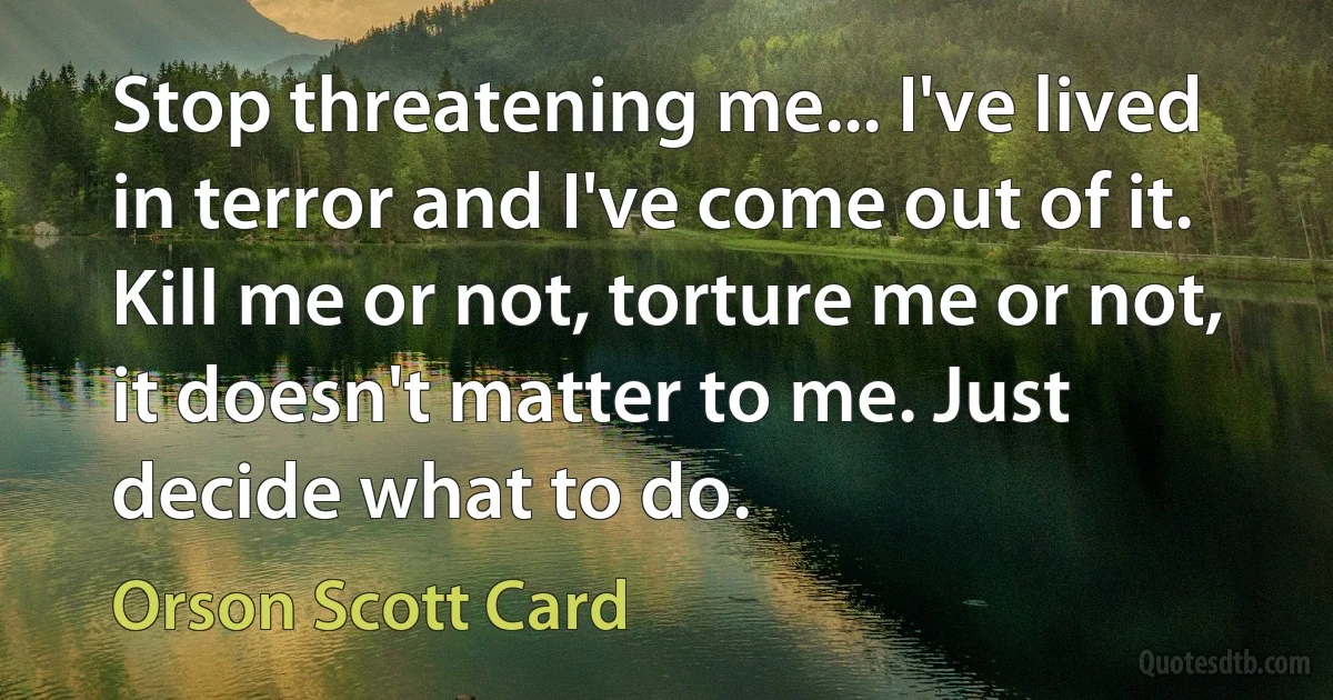 Stop threatening me... I've lived in terror and I've come out of it. Kill me or not, torture me or not, it doesn't matter to me. Just decide what to do. (Orson Scott Card)