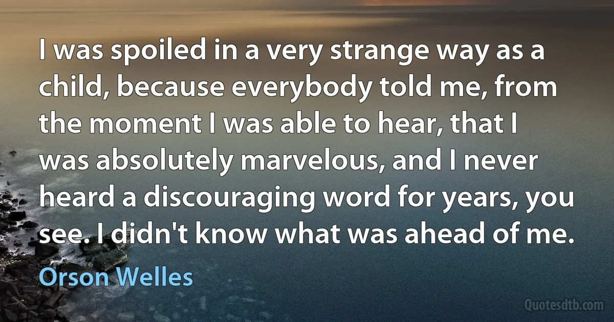 I was spoiled in a very strange way as a child, because everybody told me, from the moment I was able to hear, that I was absolutely marvelous, and I never heard a discouraging word for years, you see. I didn't know what was ahead of me. (Orson Welles)