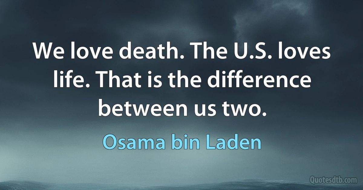 We love death. The U.S. loves life. That is the difference between us two. (Osama bin Laden)