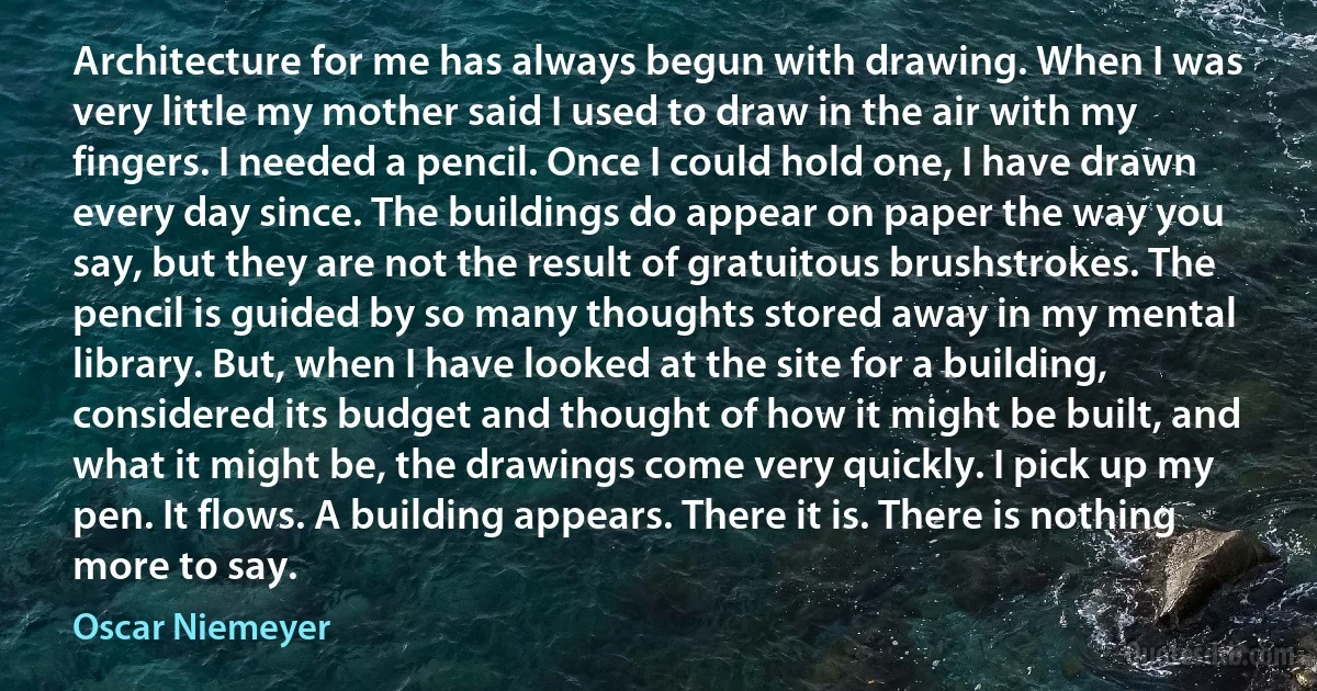 Architecture for me has always begun with drawing. When I was very little my mother said I used to draw in the air with my fingers. I needed a pencil. Once I could hold one, I have drawn every day since. The buildings do appear on paper the way you say, but they are not the result of gratuitous brushstrokes. The pencil is guided by so many thoughts stored away in my mental library. But, when I have looked at the site for a building, considered its budget and thought of how it might be built, and what it might be, the drawings come very quickly. I pick up my pen. It flows. A building appears. There it is. There is nothing more to say. (Oscar Niemeyer)