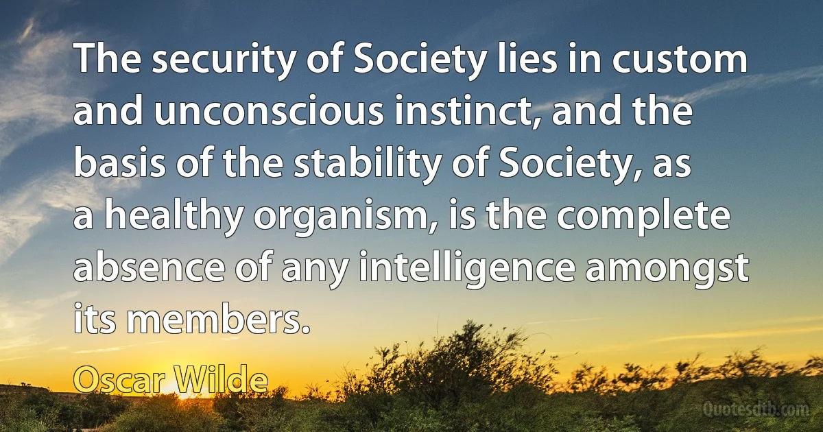 The security of Society lies in custom and unconscious instinct, and the basis of the stability of Society, as a healthy organism, is the complete absence of any intelligence amongst its members. (Oscar Wilde)