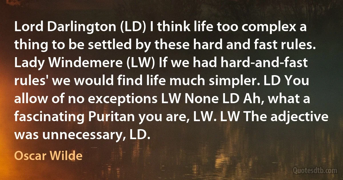 Lord Darlington (LD) I think life too complex a thing to be settled by these hard and fast rules. Lady Windemere (LW) If we had hard-and-fast rules' we would find life much simpler. LD You allow of no exceptions LW None LD Ah, what a fascinating Puritan you are, LW. LW The adjective was unnecessary, LD. (Oscar Wilde)