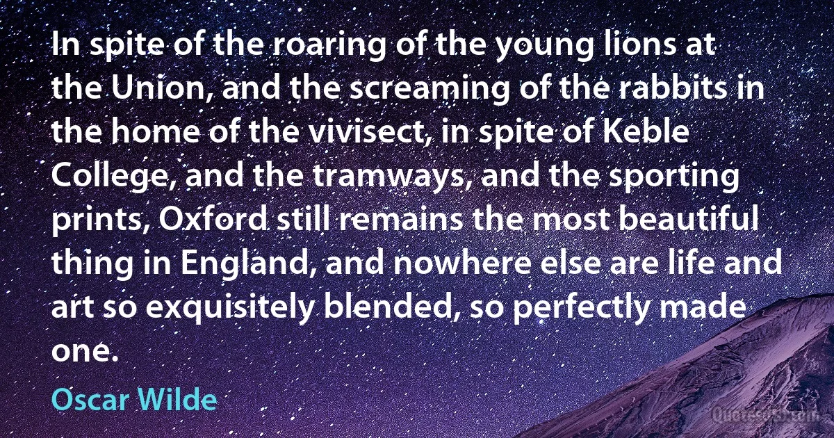 In spite of the roaring of the young lions at the Union, and the screaming of the rabbits in the home of the vivisect, in spite of Keble College, and the tramways, and the sporting prints, Oxford still remains the most beautiful thing in England, and nowhere else are life and art so exquisitely blended, so perfectly made one. (Oscar Wilde)