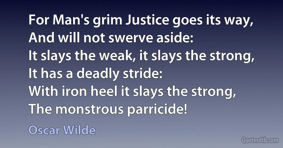 For Man's grim Justice goes its way,
And will not swerve aside:
It slays the weak, it slays the strong,
It has a deadly stride:
With iron heel it slays the strong,
The monstrous parricide! (Oscar Wilde)