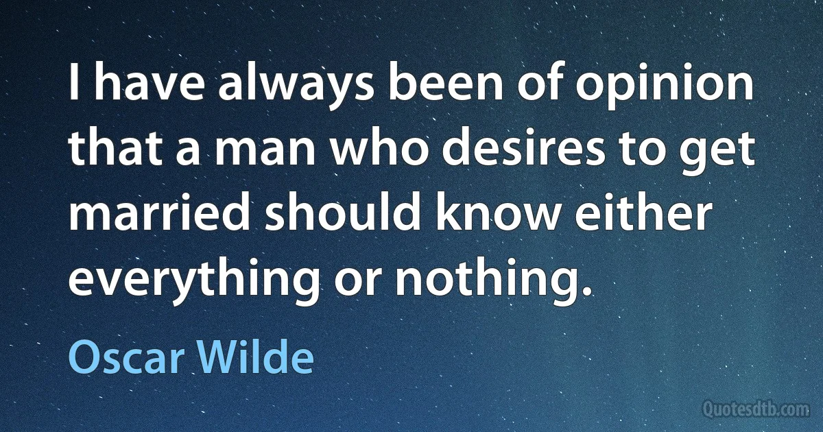 I have always been of opinion that a man who desires to get married should know either everything or nothing. (Oscar Wilde)