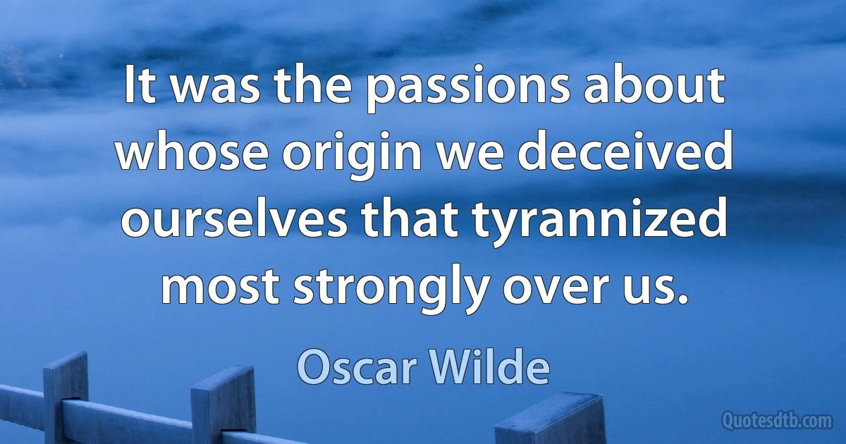 It was the passions about whose origin we deceived ourselves that tyrannized most strongly over us. (Oscar Wilde)