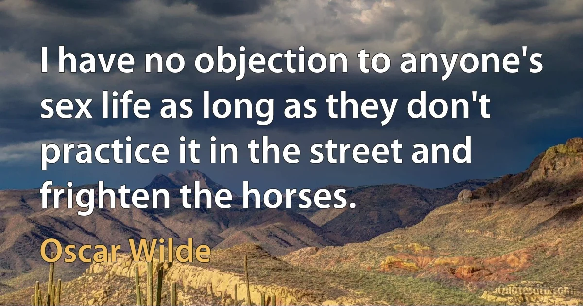 I have no objection to anyone's sex life as long as they don't practice it in the street and frighten the horses. (Oscar Wilde)