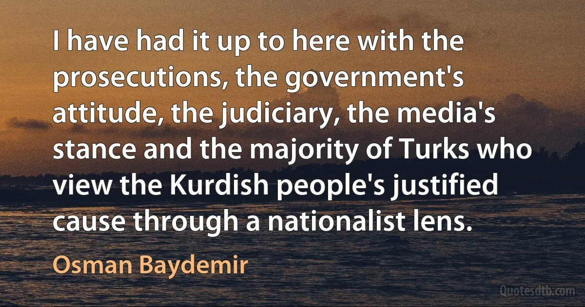 I have had it up to here with the prosecutions, the government's attitude, the judiciary, the media's stance and the majority of Turks who view the Kurdish people's justified cause through a nationalist lens. (Osman Baydemir)