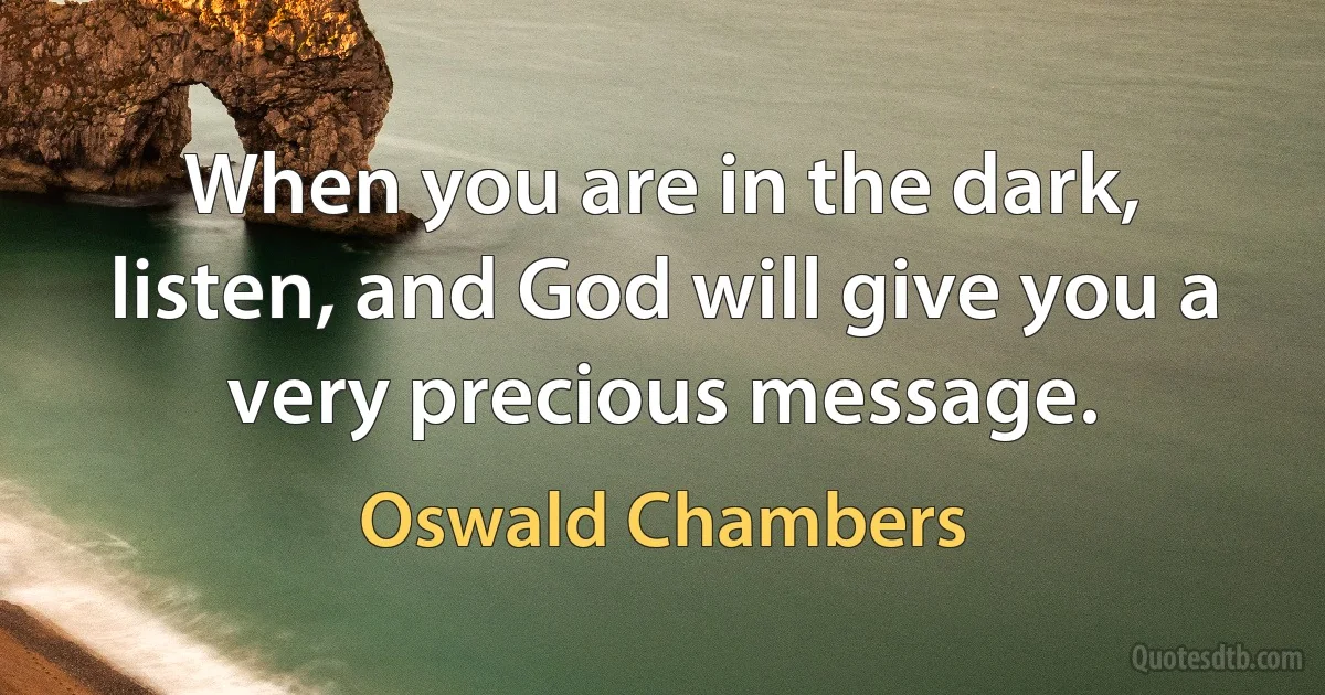 When you are in the dark, listen, and God will give you a very precious message. (Oswald Chambers)