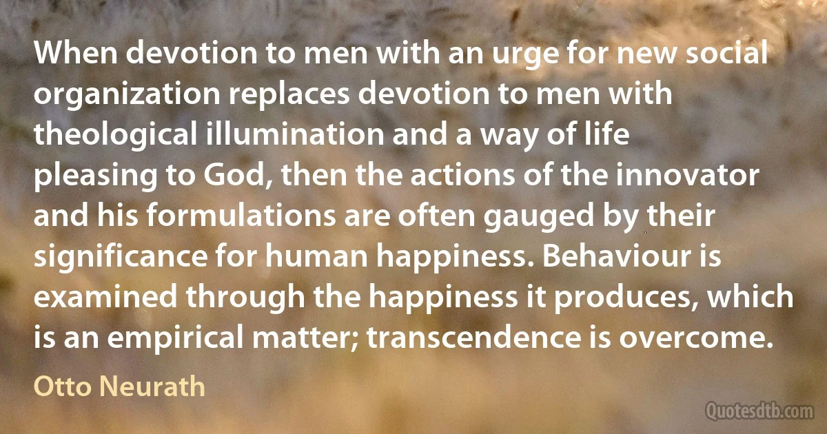 When devotion to men with an urge for new social organization replaces devotion to men with theological illumination and a way of life pleasing to God, then the actions of the innovator and his formulations are often gauged by their significance for human happiness. Behaviour is examined through the happiness it produces, which is an empirical matter; transcendence is overcome. (Otto Neurath)