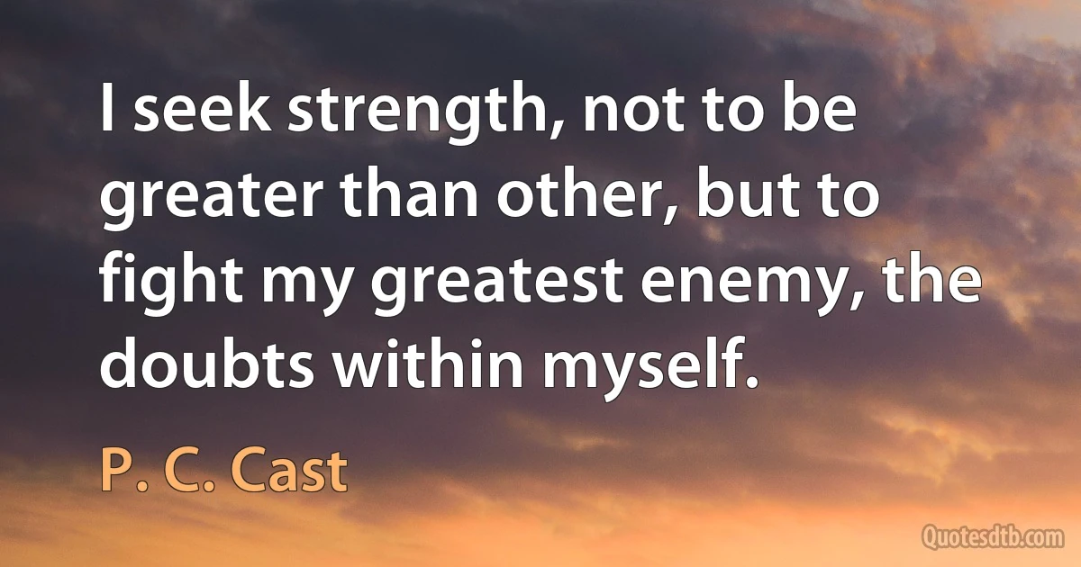 I seek strength, not to be greater than other, but to fight my greatest enemy, the doubts within myself. (P. C. Cast)