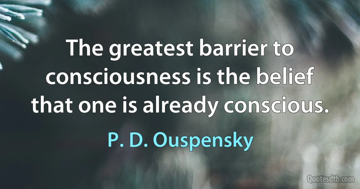 The greatest barrier to consciousness is the belief that one is already conscious. (P. D. Ouspensky)