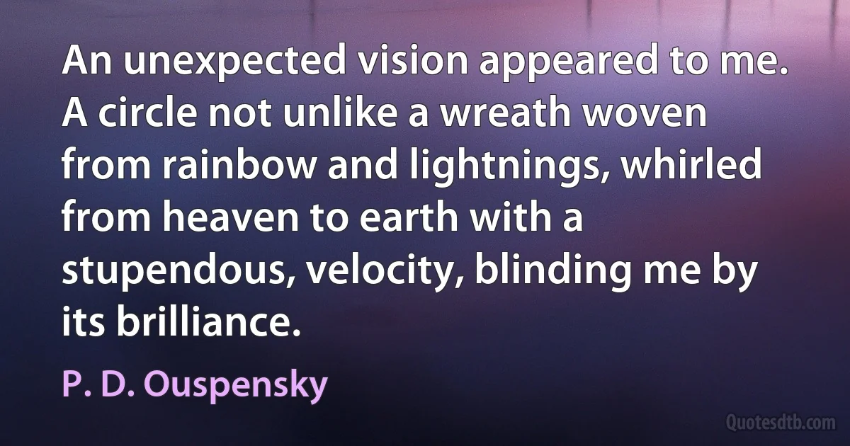 An unexpected vision appeared to me. A circle not unlike a wreath woven from rainbow and lightnings, whirled from heaven to earth with a stupendous, velocity, blinding me by its brilliance. (P. D. Ouspensky)