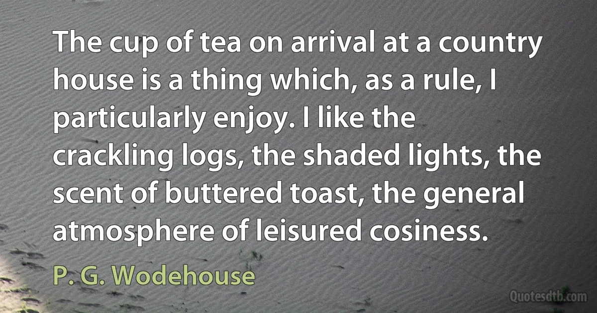 The cup of tea on arrival at a country house is a thing which, as a rule, I particularly enjoy. I like the crackling logs, the shaded lights, the scent of buttered toast, the general atmosphere of leisured cosiness. (P. G. Wodehouse)