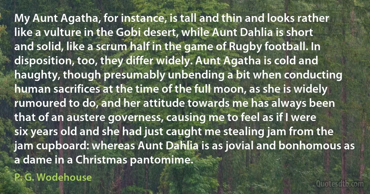 My Aunt Agatha, for instance, is tall and thin and looks rather like a vulture in the Gobi desert, while Aunt Dahlia is short and solid, like a scrum half in the game of Rugby football. In disposition, too, they differ widely. Aunt Agatha is cold and haughty, though presumably unbending a bit when conducting human sacrifices at the time of the full moon, as she is widely rumoured to do, and her attitude towards me has always been that of an austere governess, causing me to feel as if I were six years old and she had just caught me stealing jam from the jam cupboard: whereas Aunt Dahlia is as jovial and bonhomous as a dame in a Christmas pantomime. (P. G. Wodehouse)