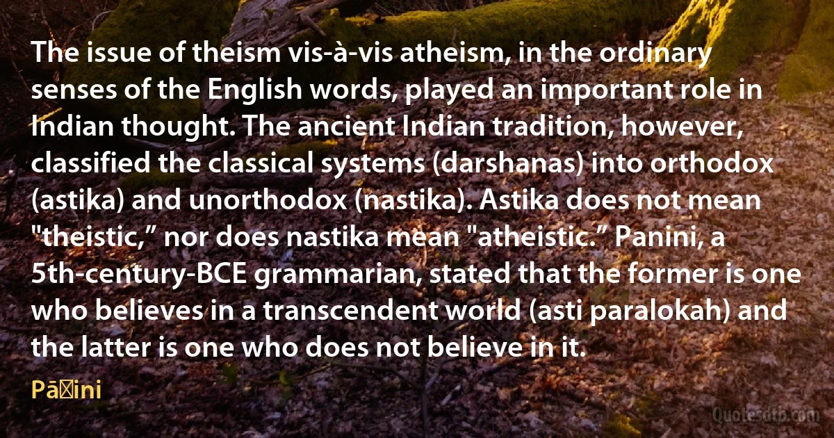 The issue of theism vis-à-vis atheism, in the ordinary senses of the English words, played an important role in Indian thought. The ancient Indian tradition, however, classified the classical systems (darshanas) into orthodox (astika) and unorthodox (nastika). Astika does not mean "theistic,” nor does nastika mean "atheistic.” Panini, a 5th-century-BCE grammarian, stated that the former is one who believes in a transcendent world (asti paralokah) and the latter is one who does not believe in it. (Pāṇini)