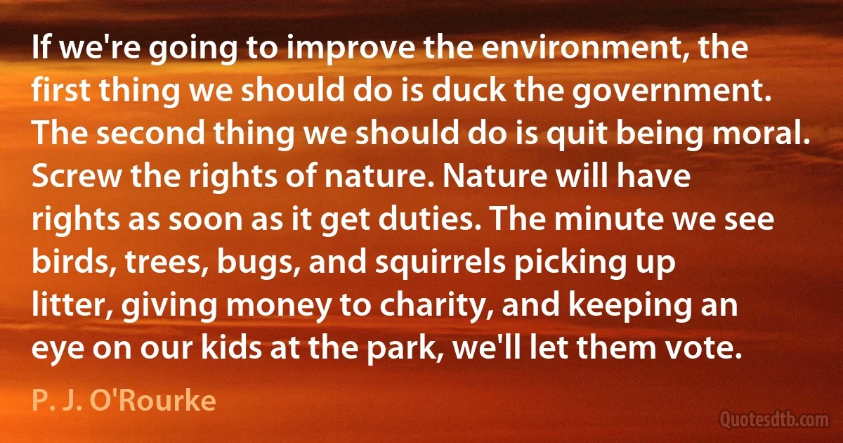 If we're going to improve the environment, the first thing we should do is duck the government. The second thing we should do is quit being moral. Screw the rights of nature. Nature will have rights as soon as it get duties. The minute we see birds, trees, bugs, and squirrels picking up litter, giving money to charity, and keeping an eye on our kids at the park, we'll let them vote. (P. J. O'Rourke)