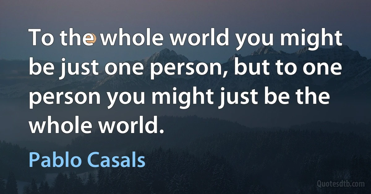 To the whole world you might be just one person, but to one person you might just be the whole world. (Pablo Casals)