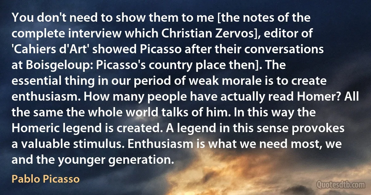 You don't need to show them to me [the notes of the complete interview which Christian Zervos], editor of 'Cahiers d'Art' showed Picasso after their conversations at Boisgeloup: Picasso's country place then]. The essential thing in our period of weak morale is to create enthusiasm. How many people have actually read Homer? All the same the whole world talks of him. In this way the Homeric legend is created. A legend in this sense provokes a valuable stimulus. Enthusiasm is what we need most, we and the younger generation. (Pablo Picasso)