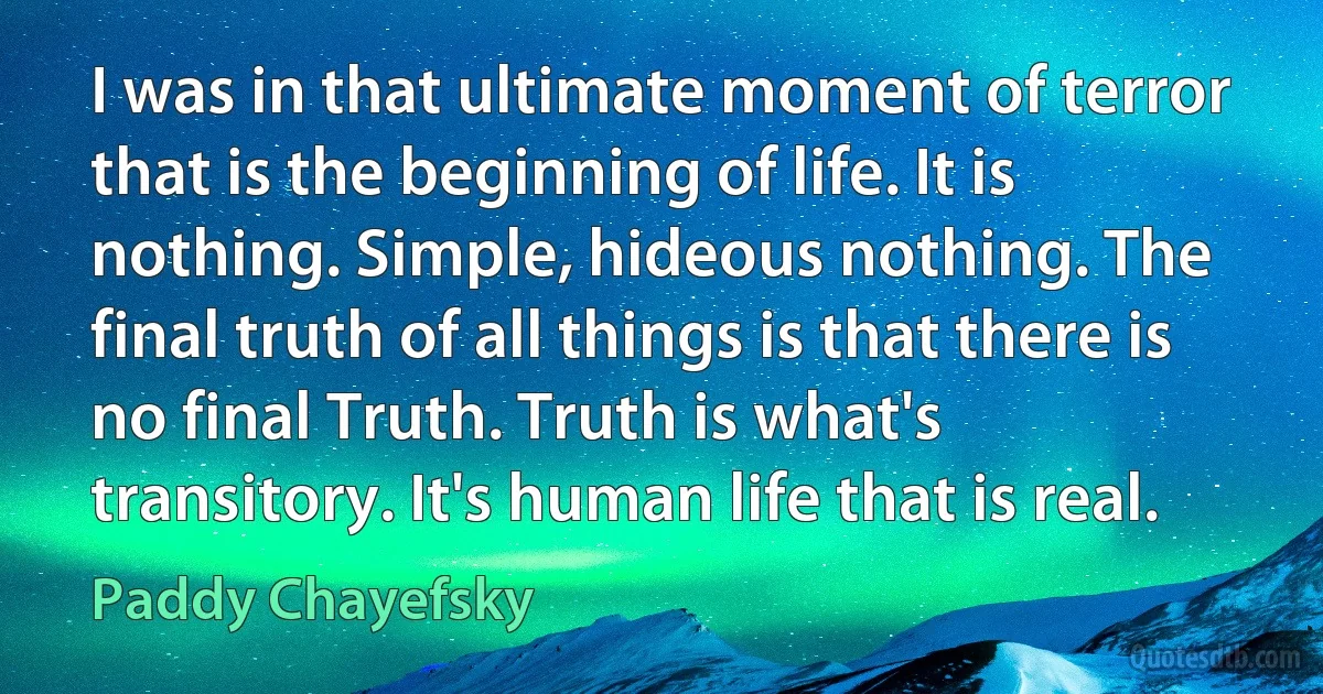 I was in that ultimate moment of terror that is the beginning of life. It is nothing. Simple, hideous nothing. The final truth of all things is that there is no final Truth. Truth is what's transitory. It's human life that is real. (Paddy Chayefsky)