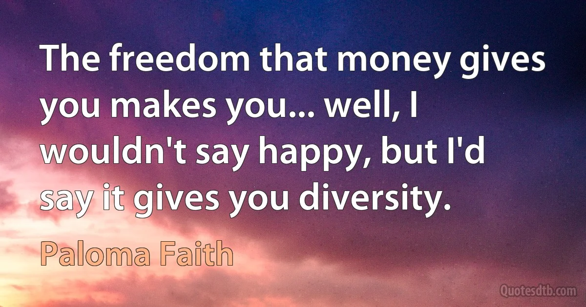 The freedom that money gives you makes you... well, I wouldn't say happy, but I'd say it gives you diversity. (Paloma Faith)