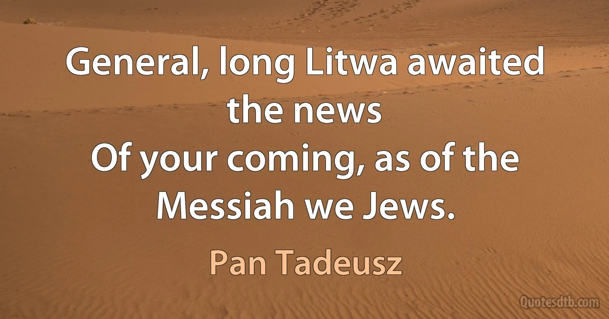 General, long Litwa awaited the news
Of your coming, as of the Messiah we Jews. (Pan Tadeusz)