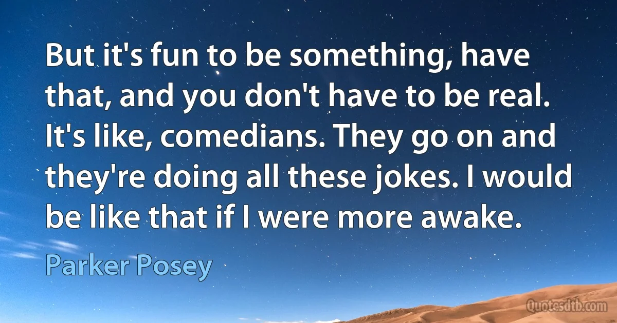 But it's fun to be something, have that, and you don't have to be real. It's like, comedians. They go on and they're doing all these jokes. I would be like that if I were more awake. (Parker Posey)