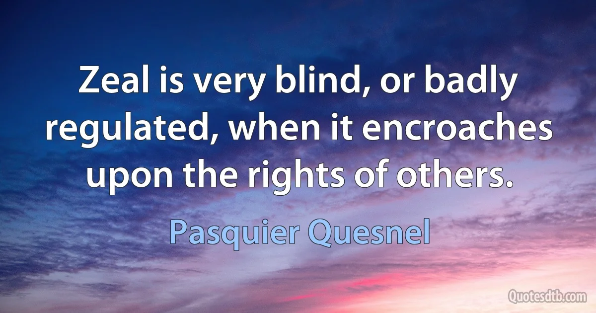 Zeal is very blind, or badly regulated, when it encroaches upon the rights of others. (Pasquier Quesnel)