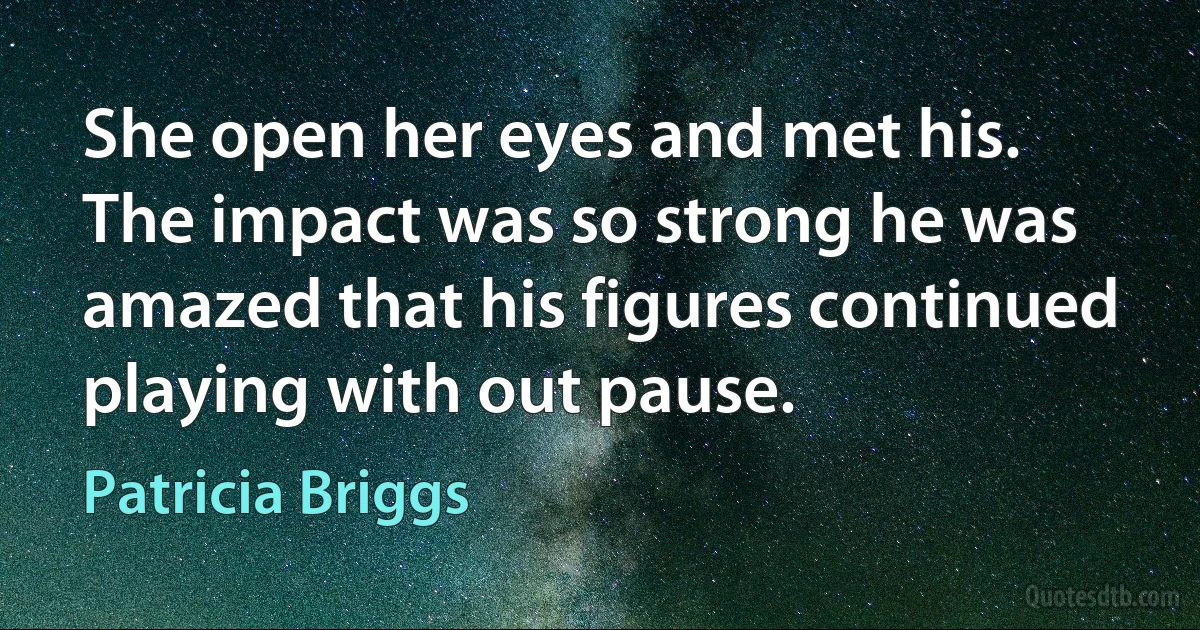 She open her eyes and met his. The impact was so strong he was amazed that his figures continued playing with out pause. (Patricia Briggs)