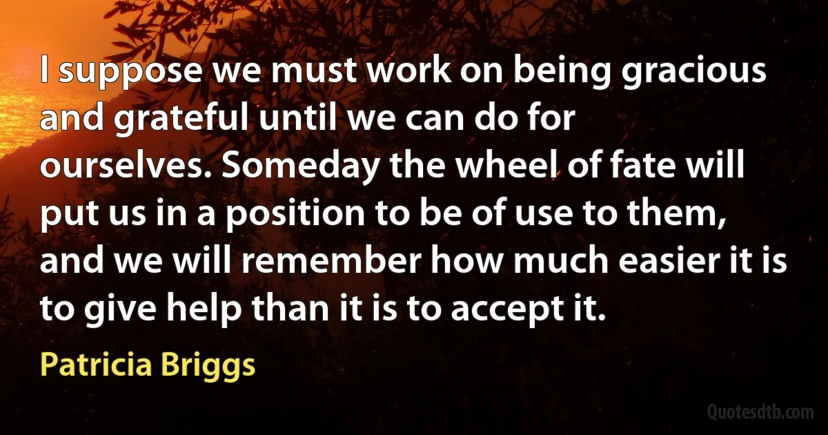 I suppose we must work on being gracious and grateful until we can do for ourselves. Someday the wheel of fate will put us in a position to be of use to them, and we will remember how much easier it is to give help than it is to accept it. (Patricia Briggs)