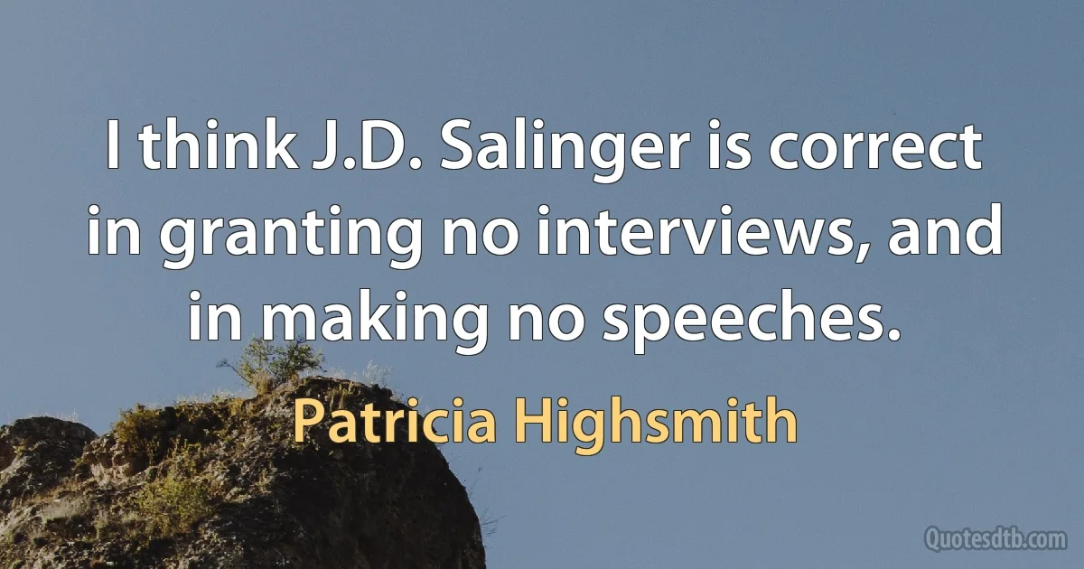 I think J.D. Salinger is correct in granting no interviews, and in making no speeches. (Patricia Highsmith)