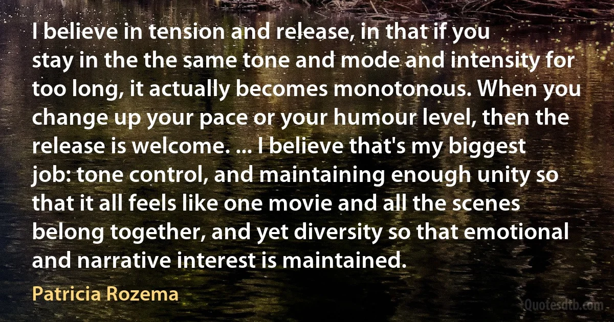 I believe in tension and release, in that if you stay in the the same tone and mode and intensity for too long, it actually becomes monotonous. When you change up your pace or your humour level, then the release is welcome. ... I believe that's my biggest job: tone control, and maintaining enough unity so that it all feels like one movie and all the scenes belong together, and yet diversity so that emotional and narrative interest is maintained. (Patricia Rozema)