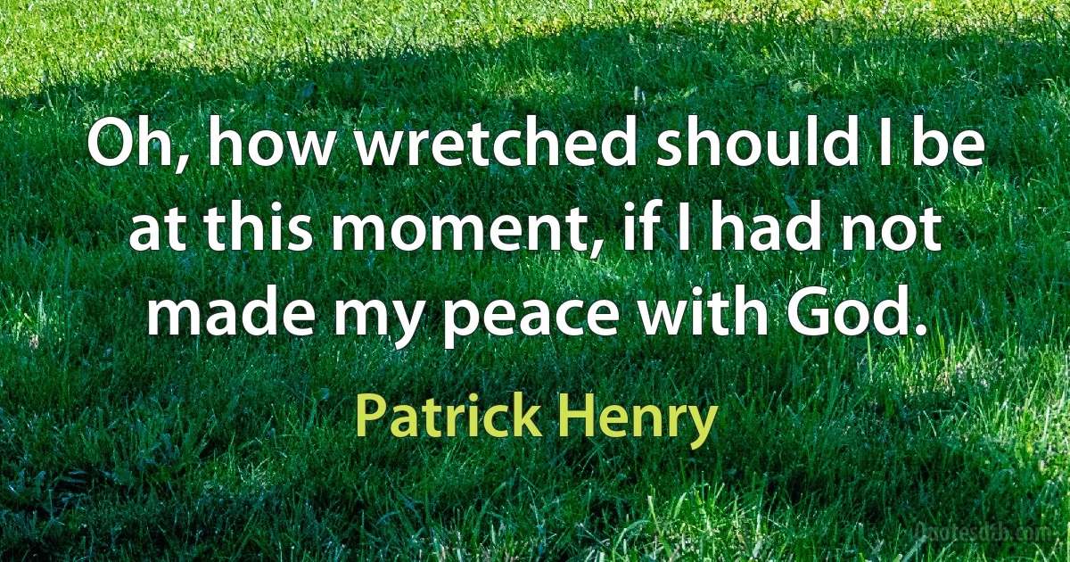 Oh, how wretched should I be at this moment, if I had not made my peace with God. (Patrick Henry)