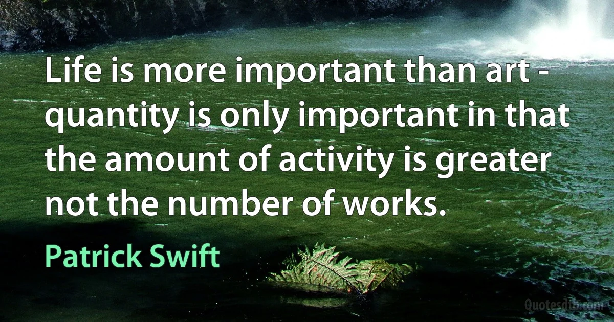 Life is more important than art - quantity is only important in that the amount of activity is greater not the number of works. (Patrick Swift)