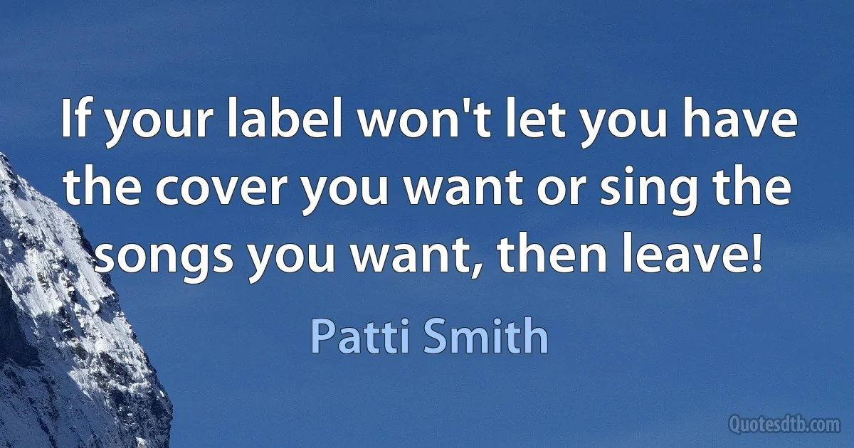 If your label won't let you have the cover you want or sing the songs you want, then leave! (Patti Smith)