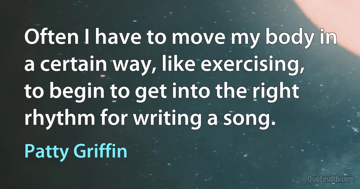 Often I have to move my body in a certain way, like exercising, to begin to get into the right rhythm for writing a song. (Patty Griffin)