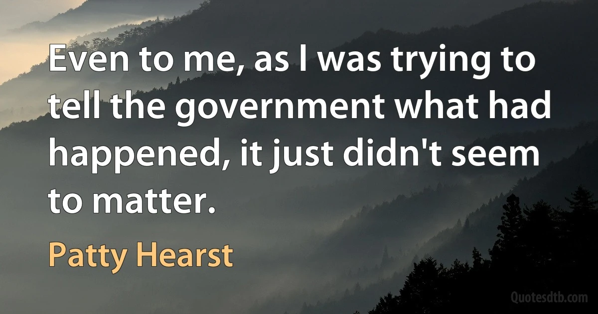 Even to me, as I was trying to tell the government what had happened, it just didn't seem to matter. (Patty Hearst)