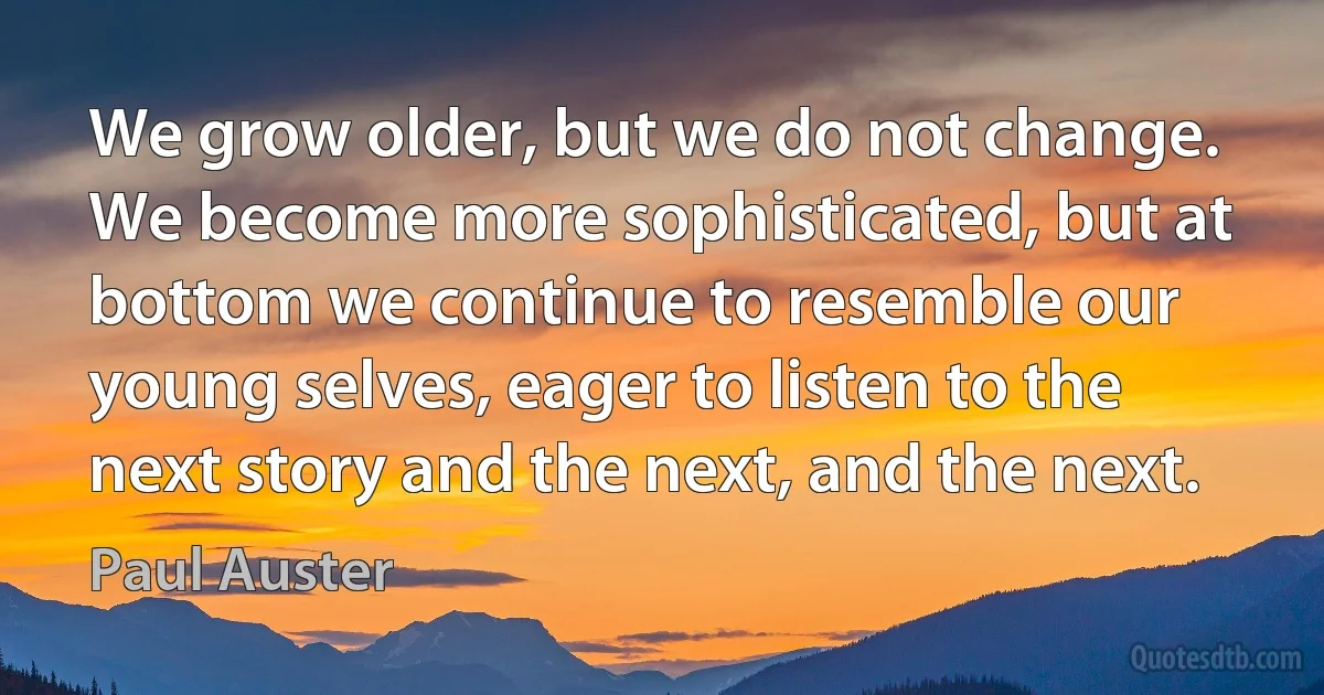 We grow older, but we do not change. We become more sophisticated, but at bottom we continue to resemble our young selves, eager to listen to the next story and the next, and the next. (Paul Auster)